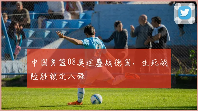 中国男篮08奥运鏖战德国，生死战险胜锁定八强