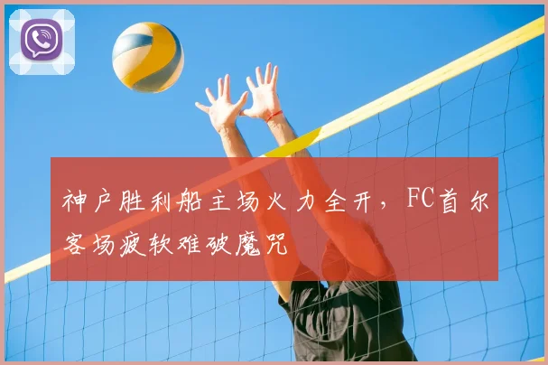神户胜利船主场火力全开,FC首尔客场疲软难破魔咒