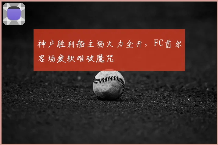 神户胜利船主场火力全开,FC首尔客场疲软难破魔咒