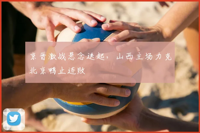 京晋激战悬念迭起,山西主场力克北京鸭止连败