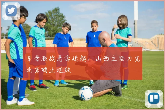 京晋激战悬念迭起,山西主场力克北京鸭止连败