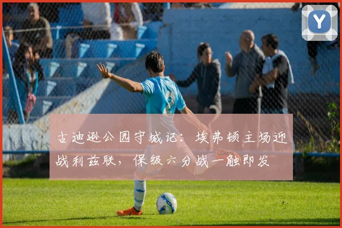 古迪逊公园守城记:埃弗顿主场迎战利兹联,保级六分战一触即发