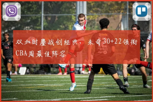 双加时鏖战创经典,米奇30+22领衔CBA周最佳阵容