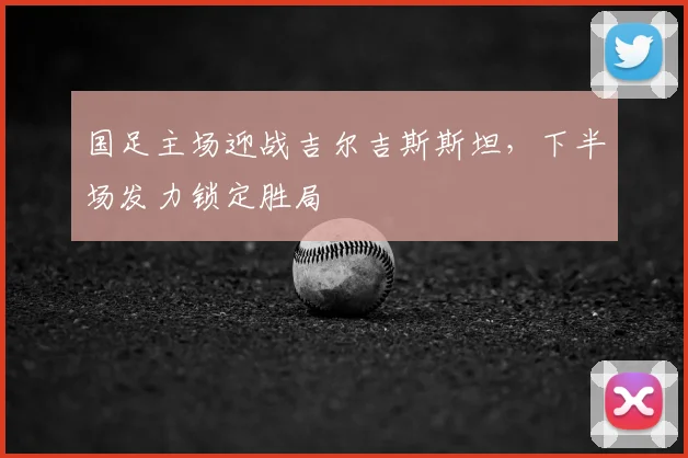 国足主场迎战吉尔吉斯斯坦,下半场发力锁定胜局