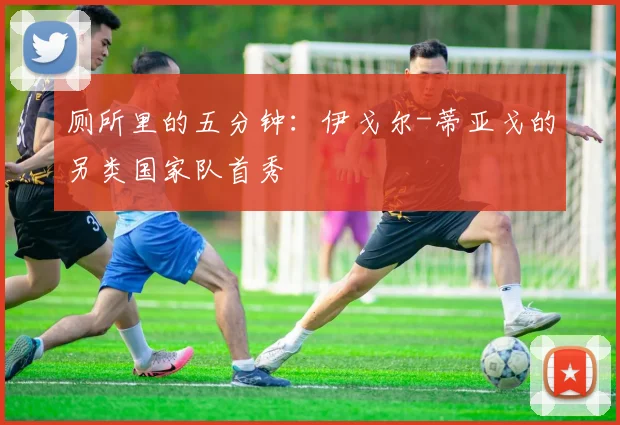 厕所里的五分钟：伊戈尔-蒂亚戈的另类国家队首秀