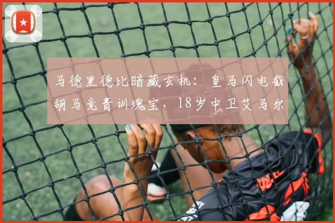 马德里德比暗藏玄机:皇马闪电截胡马竞青训瑰宝,18岁中卫艾马尔-加西亚或成未来十年基石