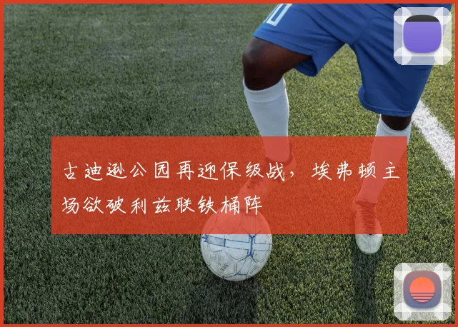 古迪逊公园再迎保级战,埃弗顿主场欲破利兹联铁桶阵