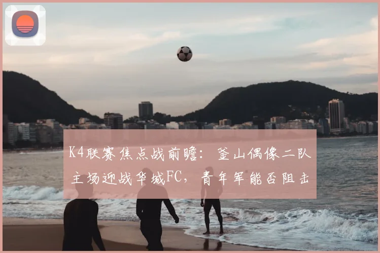 K4联赛焦点战前瞻:釜山偶像二队主场迎战华城FC,青年军能否阻击领头羊?