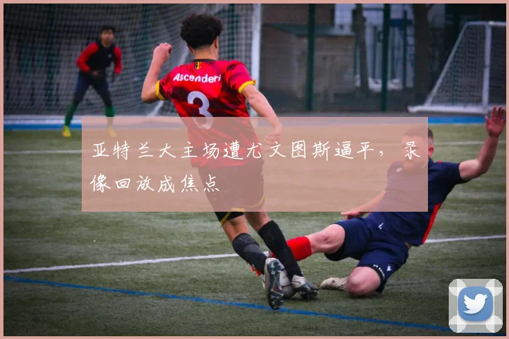 亚特兰大主场遭尤文图斯逼平,录像回放成焦点