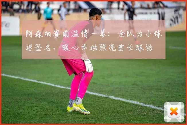 阿森纳赛前温情一幕：全队为小球迷签名，暖心举动照亮酋长球场