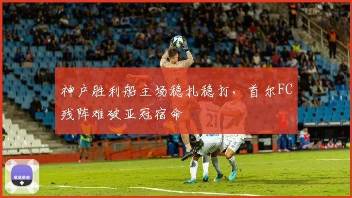 神户胜利船主场稳扎稳打,首尔FC残阵难破亚冠宿命