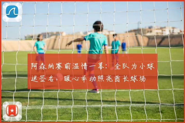 阿森纳赛前温情一幕:全队为小球迷签名,暖心举动照亮酋长球场