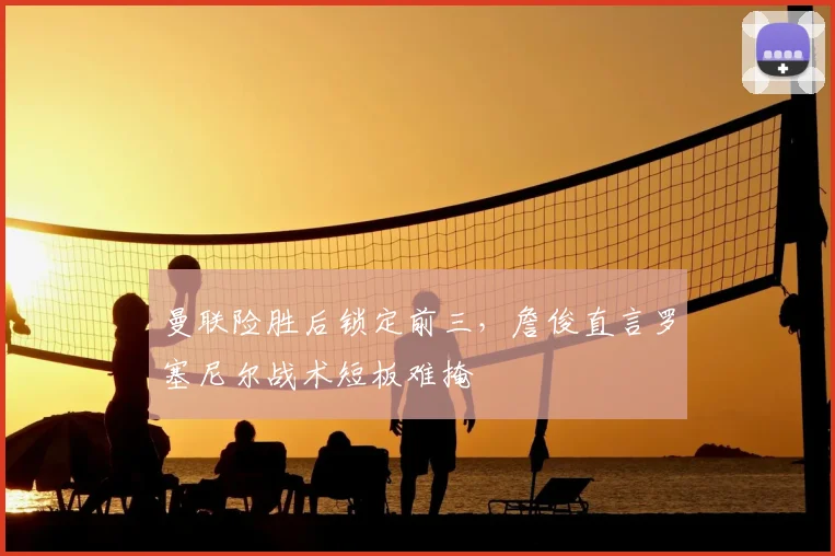 曼联险胜后锁定前三，詹俊直言罗塞尼尔战术短板难掩