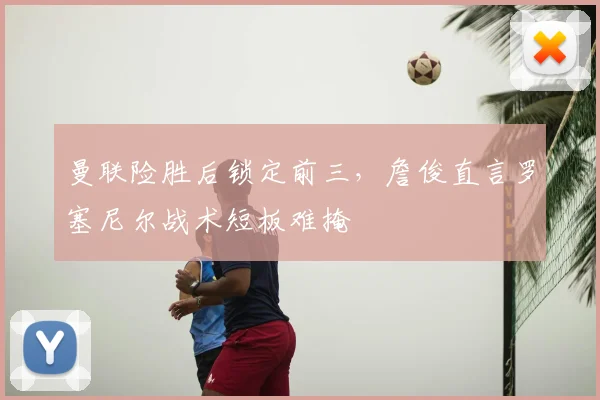 曼联险胜后锁定前三,詹俊直言罗塞尼尔战术短板难掩